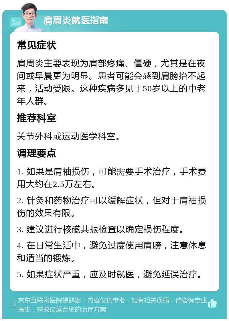 肩周炎就医指南 常见症状 肩周炎主要表现为肩部疼痛、僵硬，尤其是在夜间或早晨更为明显。患者可能会感到肩膀抬不起来，活动受限。这种疾病多见于50岁以上的中老年人群。 推荐科室 关节外科或运动医学科室。 调理要点 1. 如果是肩袖损伤，可能需要手术治疗，手术费用大约在2.5万左右。 2. 针灸和药物治疗可以缓解症状，但对于肩袖损伤的效果有限。 3. 建议进行核磁共振检查以确定损伤程度。 4. 在日常生活中，避免过度使用肩膀，注意休息和适当的锻炼。 5. 如果症状严重，应及时就医，避免延误治疗。