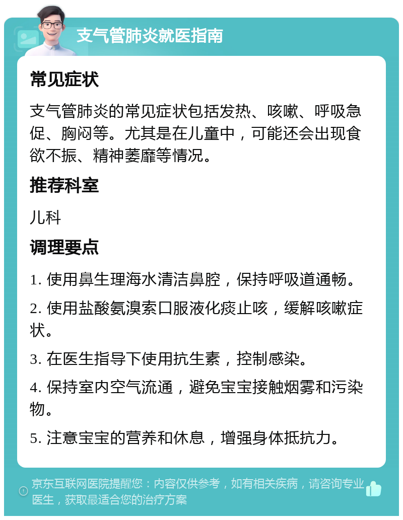 支气管肺炎就医指南 常见症状 支气管肺炎的常见症状包括发热、咳嗽、呼吸急促、胸闷等。尤其是在儿童中，可能还会出现食欲不振、精神萎靡等情况。 推荐科室 儿科 调理要点 1. 使用鼻生理海水清洁鼻腔，保持呼吸道通畅。 2. 使用盐酸氨溴索口服液化痰止咳，缓解咳嗽症状。 3. 在医生指导下使用抗生素，控制感染。 4. 保持室内空气流通，避免宝宝接触烟雾和污染物。 5. 注意宝宝的营养和休息，增强身体抵抗力。