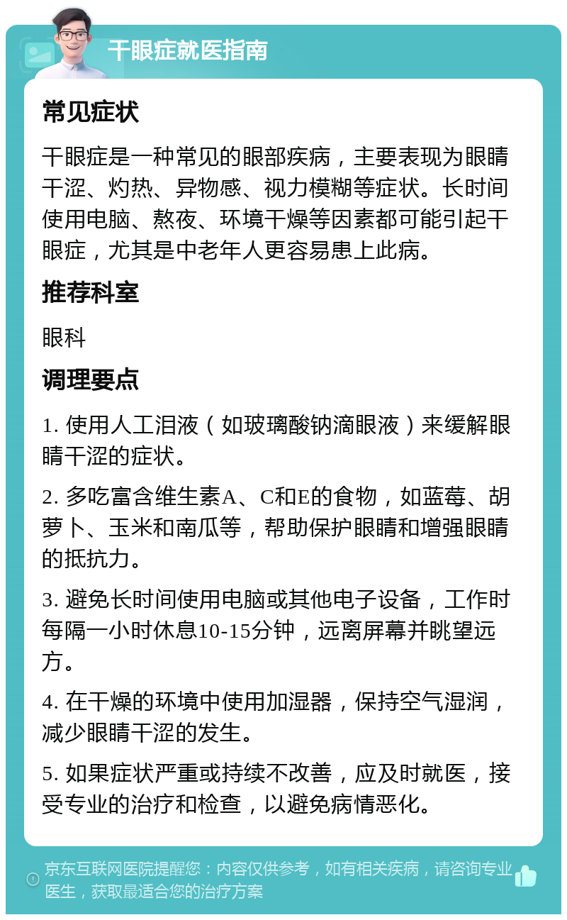 干眼症就医指南 常见症状 干眼症是一种常见的眼部疾病，主要表现为眼睛干涩、灼热、异物感、视力模糊等症状。长时间使用电脑、熬夜、环境干燥等因素都可能引起干眼症，尤其是中老年人更容易患上此病。 推荐科室 眼科 调理要点 1. 使用人工泪液（如玻璃酸钠滴眼液）来缓解眼睛干涩的症状。 2. 多吃富含维生素A、C和E的食物，如蓝莓、胡萝卜、玉米和南瓜等，帮助保护眼睛和增强眼睛的抵抗力。 3. 避免长时间使用电脑或其他电子设备，工作时每隔一小时休息10-15分钟，远离屏幕并眺望远方。 4. 在干燥的环境中使用加湿器，保持空气湿润，减少眼睛干涩的发生。 5. 如果症状严重或持续不改善，应及时就医，接受专业的治疗和检查，以避免病情恶化。