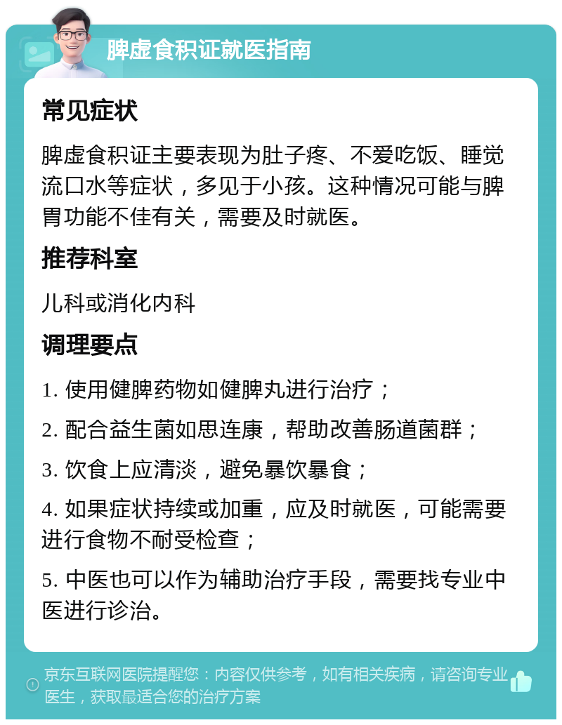 脾虚食积证就医指南 常见症状 脾虚食积证主要表现为肚子疼、不爱吃饭、睡觉流口水等症状，多见于小孩。这种情况可能与脾胃功能不佳有关，需要及时就医。 推荐科室 儿科或消化内科 调理要点 1. 使用健脾药物如健脾丸进行治疗； 2. 配合益生菌如思连康，帮助改善肠道菌群； 3. 饮食上应清淡，避免暴饮暴食； 4. 如果症状持续或加重，应及时就医，可能需要进行食物不耐受检查； 5. 中医也可以作为辅助治疗手段，需要找专业中医进行诊治。