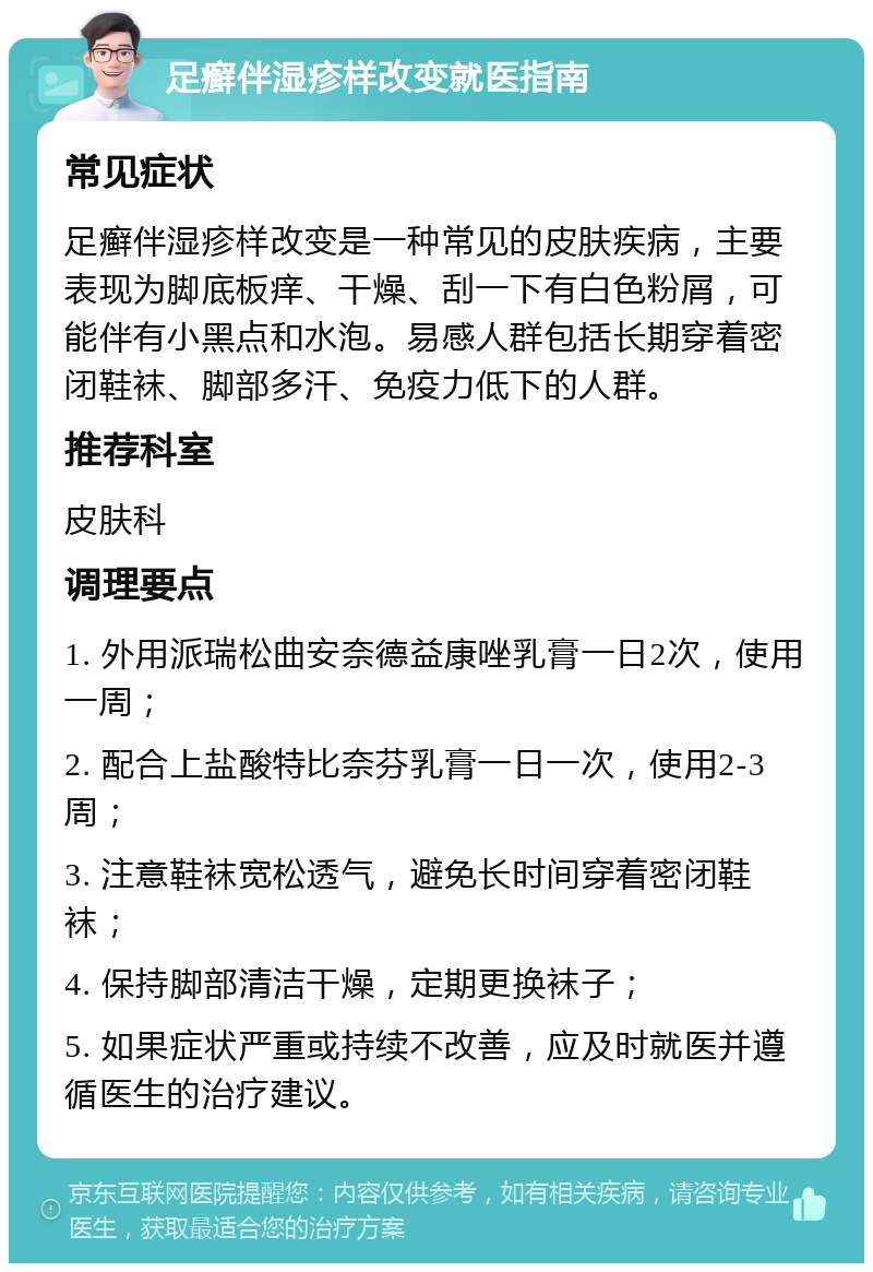 足癣伴湿疹样改变就医指南 常见症状 足癣伴湿疹样改变是一种常见的皮肤疾病，主要表现为脚底板痒、干燥、刮一下有白色粉屑，可能伴有小黑点和水泡。易感人群包括长期穿着密闭鞋袜、脚部多汗、免疫力低下的人群。 推荐科室 皮肤科 调理要点 1. 外用派瑞松曲安奈德益康唑乳膏一日2次，使用一周； 2. 配合上盐酸特比奈芬乳膏一日一次，使用2-3周； 3. 注意鞋袜宽松透气，避免长时间穿着密闭鞋袜； 4. 保持脚部清洁干燥，定期更换袜子； 5. 如果症状严重或持续不改善，应及时就医并遵循医生的治疗建议。