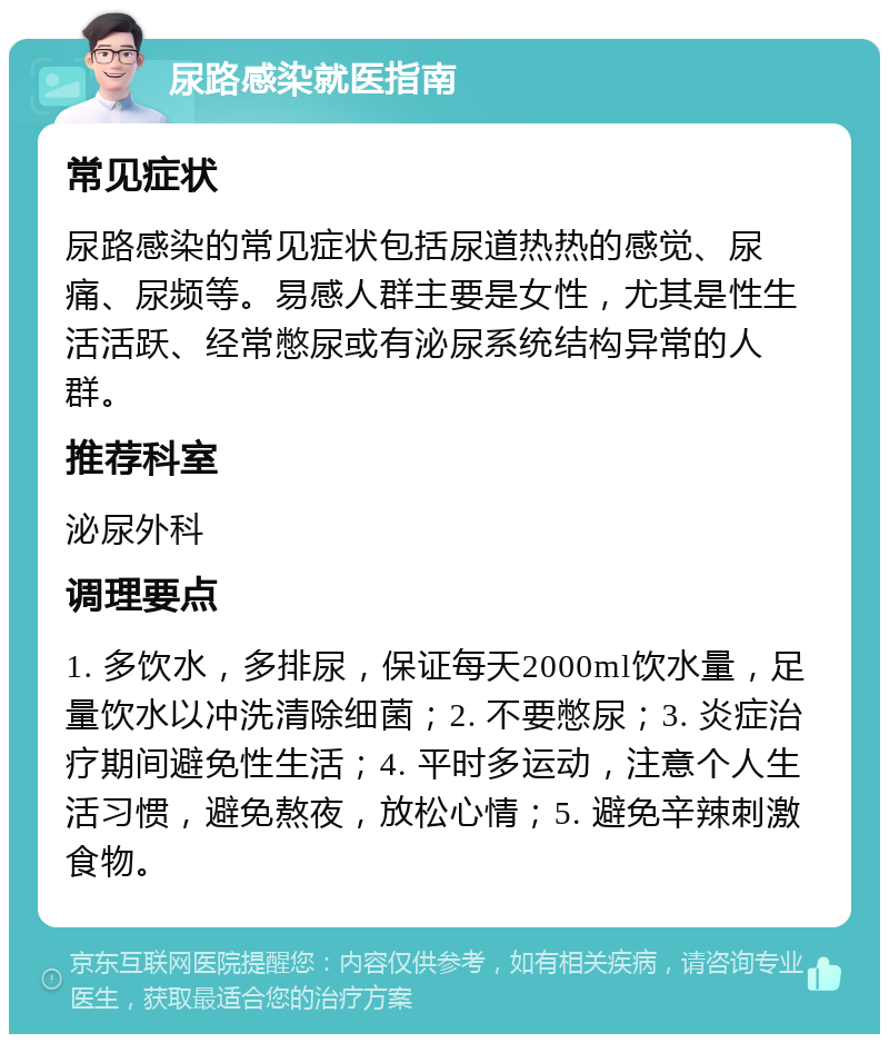 尿路感染就医指南 常见症状 尿路感染的常见症状包括尿道热热的感觉、尿痛、尿频等。易感人群主要是女性，尤其是性生活活跃、经常憋尿或有泌尿系统结构异常的人群。 推荐科室 泌尿外科 调理要点 1. 多饮水，多排尿，保证每天2000ml饮水量，足量饮水以冲洗清除细菌；2. 不要憋尿；3. 炎症治疗期间避免性生活；4. 平时多运动，注意个人生活习惯，避免熬夜，放松心情；5. 避免辛辣刺激食物。