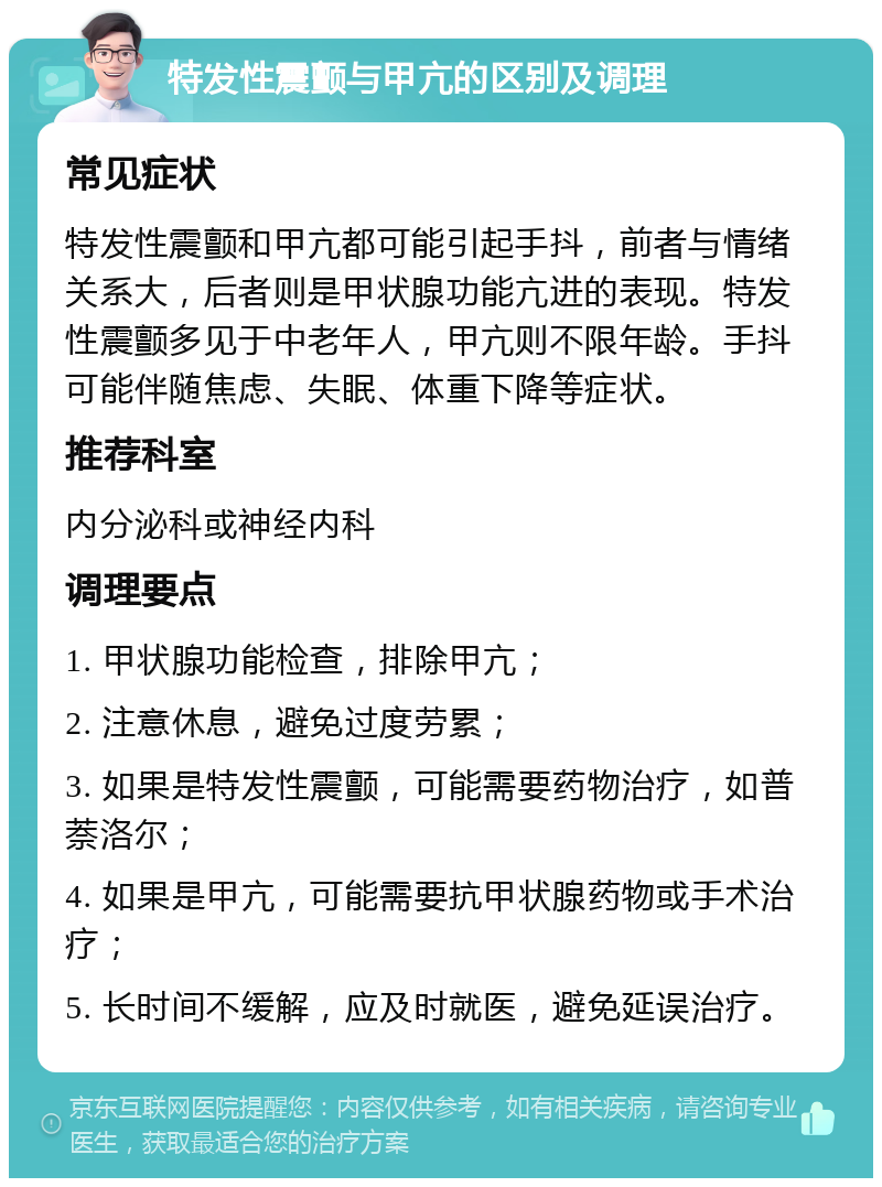 特发性震颤与甲亢的区别及调理 常见症状 特发性震颤和甲亢都可能引起手抖，前者与情绪关系大，后者则是甲状腺功能亢进的表现。特发性震颤多见于中老年人，甲亢则不限年龄。手抖可能伴随焦虑、失眠、体重下降等症状。 推荐科室 内分泌科或神经内科 调理要点 1. 甲状腺功能检查，排除甲亢； 2. 注意休息，避免过度劳累； 3. 如果是特发性震颤，可能需要药物治疗，如普萘洛尔； 4. 如果是甲亢，可能需要抗甲状腺药物或手术治疗； 5. 长时间不缓解，应及时就医，避免延误治疗。