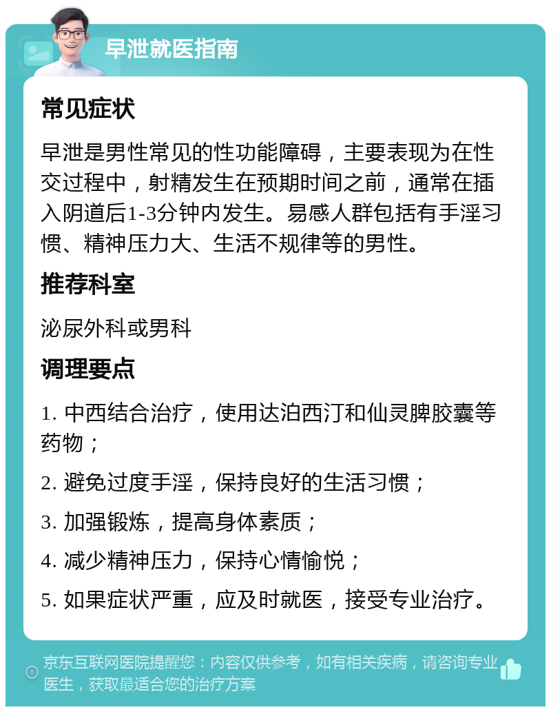 早泄就医指南 常见症状 早泄是男性常见的性功能障碍，主要表现为在性交过程中，射精发生在预期时间之前，通常在插入阴道后1-3分钟内发生。易感人群包括有手淫习惯、精神压力大、生活不规律等的男性。 推荐科室 泌尿外科或男科 调理要点 1. 中西结合治疗，使用达泊西汀和仙灵脾胶囊等药物； 2. 避免过度手淫，保持良好的生活习惯； 3. 加强锻炼，提高身体素质； 4. 减少精神压力，保持心情愉悦； 5. 如果症状严重，应及时就医，接受专业治疗。