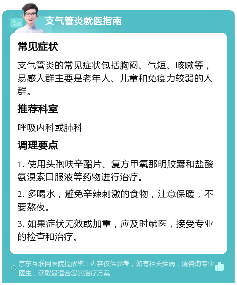 支气管炎就医指南 常见症状 支气管炎的常见症状包括胸闷、气短、咳嗽等，易感人群主要是老年人、儿童和免疫力较弱的人群。 推荐科室 呼吸内科或肺科 调理要点 1. 使用头孢呋辛酯片、复方甲氧那明胶囊和盐酸氨溴索口服液等药物进行治疗。 2. 多喝水，避免辛辣刺激的食物，注意保暖，不要熬夜。 3. 如果症状无效或加重，应及时就医，接受专业的检查和治疗。