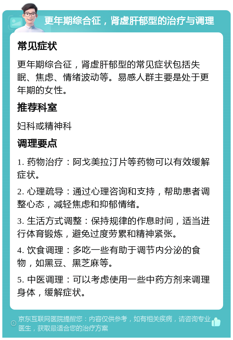 更年期综合征，肾虚肝郁型的治疗与调理 常见症状 更年期综合征，肾虚肝郁型的常见症状包括失眠、焦虑、情绪波动等。易感人群主要是处于更年期的女性。 推荐科室 妇科或精神科 调理要点 1. 药物治疗：阿戈美拉汀片等药物可以有效缓解症状。 2. 心理疏导：通过心理咨询和支持，帮助患者调整心态，减轻焦虑和抑郁情绪。 3. 生活方式调整：保持规律的作息时间，适当进行体育锻炼，避免过度劳累和精神紧张。 4. 饮食调理：多吃一些有助于调节内分泌的食物，如黑豆、黑芝麻等。 5. 中医调理：可以考虑使用一些中药方剂来调理身体，缓解症状。