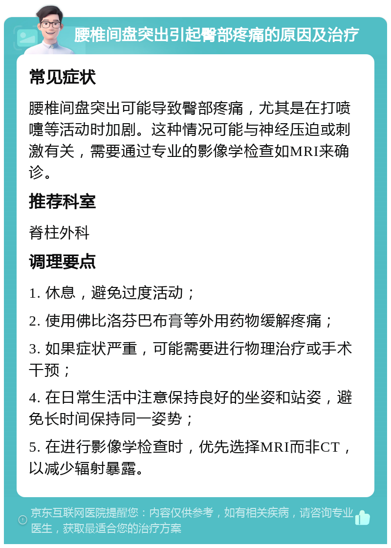 腰椎间盘突出引起臀部疼痛的原因及治疗 常见症状 腰椎间盘突出可能导致臀部疼痛，尤其是在打喷嚏等活动时加剧。这种情况可能与神经压迫或刺激有关，需要通过专业的影像学检查如MRI来确诊。 推荐科室 脊柱外科 调理要点 1. 休息，避免过度活动； 2. 使用佛比洛芬巴布膏等外用药物缓解疼痛； 3. 如果症状严重，可能需要进行物理治疗或手术干预； 4. 在日常生活中注意保持良好的坐姿和站姿，避免长时间保持同一姿势； 5. 在进行影像学检查时，优先选择MRI而非CT，以减少辐射暴露。