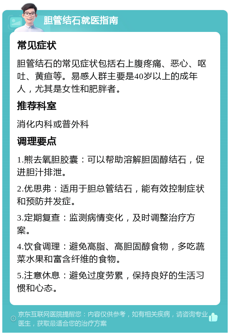 胆管结石就医指南 常见症状 胆管结石的常见症状包括右上腹疼痛、恶心、呕吐、黄疸等。易感人群主要是40岁以上的成年人，尤其是女性和肥胖者。 推荐科室 消化内科或普外科 调理要点 1.熊去氧胆胶囊：可以帮助溶解胆固醇结石，促进胆汁排泄。 2.优思弗：适用于胆总管结石，能有效控制症状和预防并发症。 3.定期复查：监测病情变化，及时调整治疗方案。 4.饮食调理：避免高脂、高胆固醇食物，多吃蔬菜水果和富含纤维的食物。 5.注意休息：避免过度劳累，保持良好的生活习惯和心态。