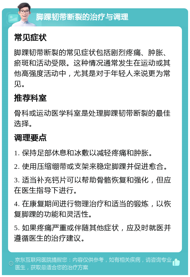 脚踝韧带断裂的治疗与调理 常见症状 脚踝韧带断裂的常见症状包括剧烈疼痛、肿胀、瘀斑和活动受限。这种情况通常发生在运动或其他高强度活动中，尤其是对于年轻人来说更为常见。 推荐科室 骨科或运动医学科室是处理脚踝韧带断裂的最佳选择。 调理要点 1. 保持足部休息和冰敷以减轻疼痛和肿胀。 2. 使用压缩绷带或支架来稳定脚踝并促进愈合。 3. 适当补充钙片可以帮助骨骼恢复和强化，但应在医生指导下进行。 4. 在康复期间进行物理治疗和适当的锻炼，以恢复脚踝的功能和灵活性。 5. 如果疼痛严重或伴随其他症状，应及时就医并遵循医生的治疗建议。