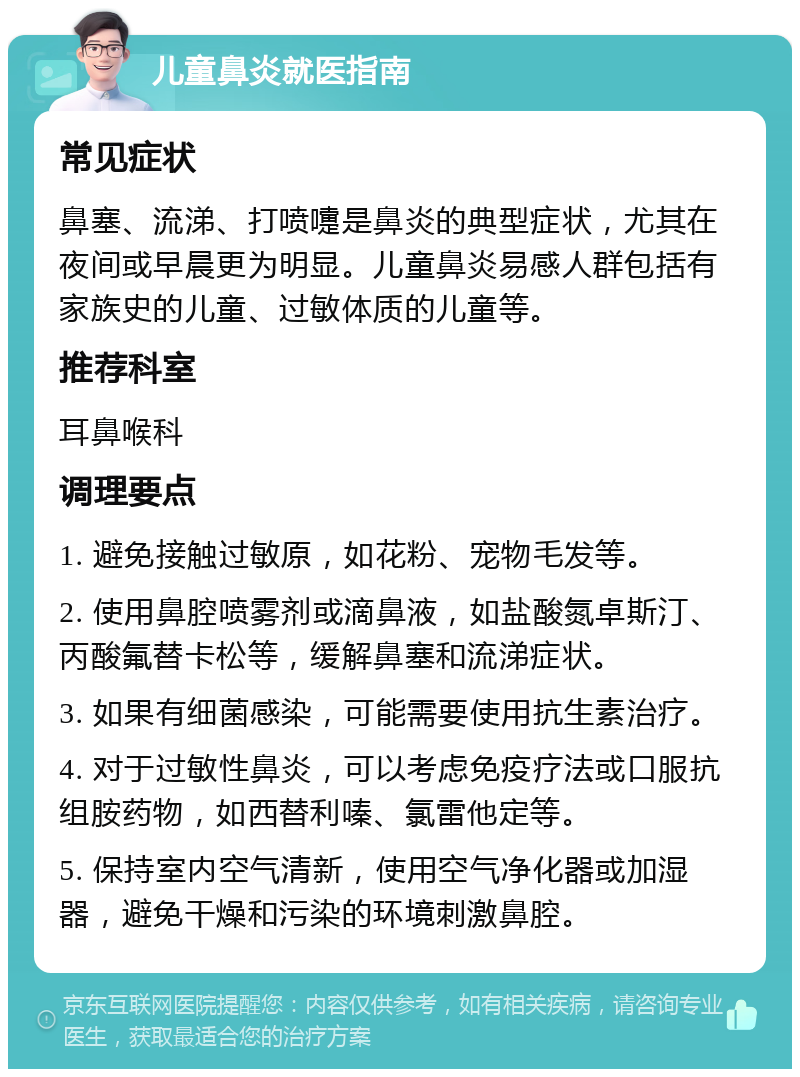 儿童鼻炎就医指南 常见症状 鼻塞、流涕、打喷嚏是鼻炎的典型症状，尤其在夜间或早晨更为明显。儿童鼻炎易感人群包括有家族史的儿童、过敏体质的儿童等。 推荐科室 耳鼻喉科 调理要点 1. 避免接触过敏原，如花粉、宠物毛发等。 2. 使用鼻腔喷雾剂或滴鼻液，如盐酸氮卓斯汀、丙酸氟替卡松等，缓解鼻塞和流涕症状。 3. 如果有细菌感染，可能需要使用抗生素治疗。 4. 对于过敏性鼻炎，可以考虑免疫疗法或口服抗组胺药物，如西替利嗪、氯雷他定等。 5. 保持室内空气清新，使用空气净化器或加湿器，避免干燥和污染的环境刺激鼻腔。