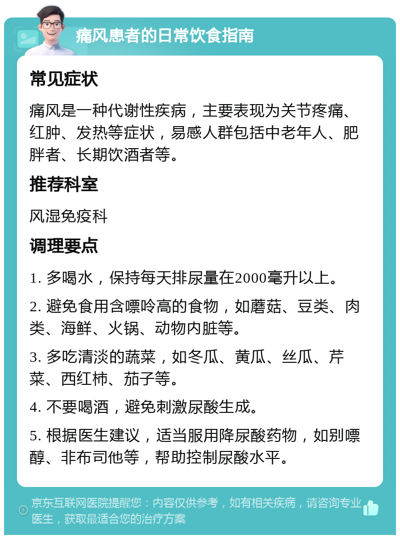 痛风患者的日常饮食指南 常见症状 痛风是一种代谢性疾病，主要表现为关节疼痛、红肿、发热等症状，易感人群包括中老年人、肥胖者、长期饮酒者等。 推荐科室 风湿免疫科 调理要点 1. 多喝水，保持每天排尿量在2000毫升以上。 2. 避免食用含嘌呤高的食物，如蘑菇、豆类、肉类、海鲜、火锅、动物内脏等。 3. 多吃清淡的蔬菜，如冬瓜、黄瓜、丝瓜、芹菜、西红柿、茄子等。 4. 不要喝酒，避免刺激尿酸生成。 5. 根据医生建议，适当服用降尿酸药物，如别嘌醇、非布司他等，帮助控制尿酸水平。