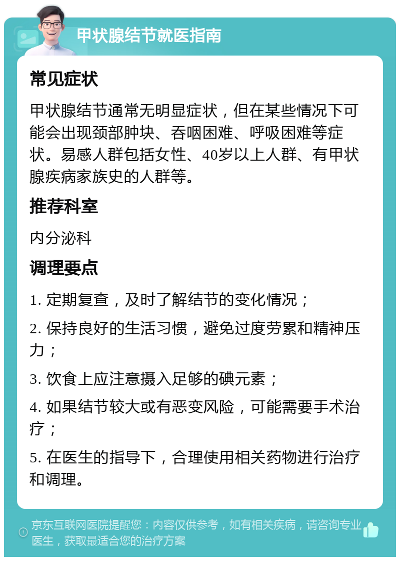 甲状腺结节就医指南 常见症状 甲状腺结节通常无明显症状，但在某些情况下可能会出现颈部肿块、吞咽困难、呼吸困难等症状。易感人群包括女性、40岁以上人群、有甲状腺疾病家族史的人群等。 推荐科室 内分泌科 调理要点 1. 定期复查，及时了解结节的变化情况； 2. 保持良好的生活习惯，避免过度劳累和精神压力； 3. 饮食上应注意摄入足够的碘元素； 4. 如果结节较大或有恶变风险，可能需要手术治疗； 5. 在医生的指导下，合理使用相关药物进行治疗和调理。