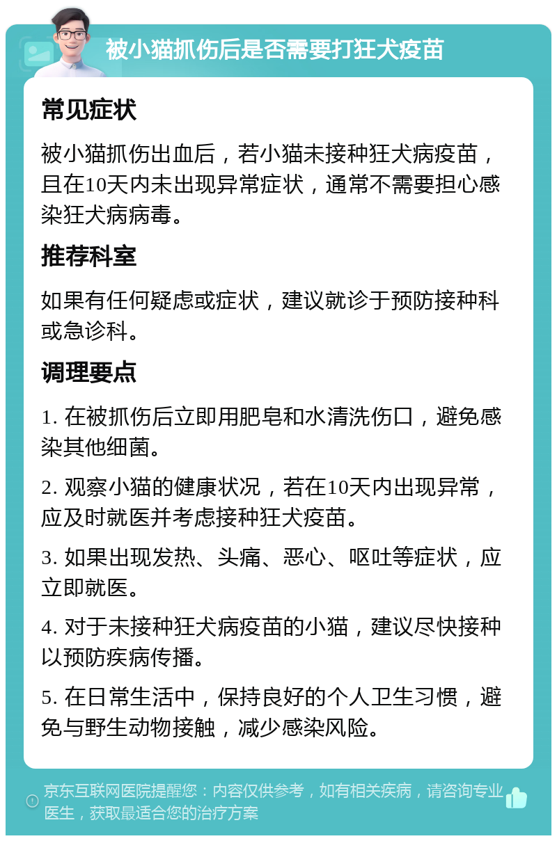 被小猫抓伤后是否需要打狂犬疫苗 常见症状 被小猫抓伤出血后，若小猫未接种狂犬病疫苗，且在10天内未出现异常症状，通常不需要担心感染狂犬病病毒。 推荐科室 如果有任何疑虑或症状，建议就诊于预防接种科或急诊科。 调理要点 1. 在被抓伤后立即用肥皂和水清洗伤口，避免感染其他细菌。 2. 观察小猫的健康状况，若在10天内出现异常，应及时就医并考虑接种狂犬疫苗。 3. 如果出现发热、头痛、恶心、呕吐等症状，应立即就医。 4. 对于未接种狂犬病疫苗的小猫，建议尽快接种以预防疾病传播。 5. 在日常生活中，保持良好的个人卫生习惯，避免与野生动物接触，减少感染风险。