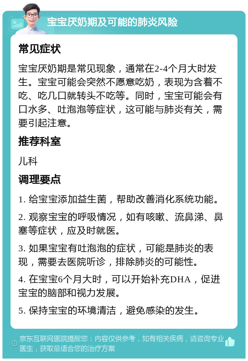 宝宝厌奶期及可能的肺炎风险 常见症状 宝宝厌奶期是常见现象，通常在2-4个月大时发生。宝宝可能会突然不愿意吃奶，表现为含着不吃、吃几口就转头不吃等。同时，宝宝可能会有口水多、吐泡泡等症状，这可能与肺炎有关，需要引起注意。 推荐科室 儿科 调理要点 1. 给宝宝添加益生菌，帮助改善消化系统功能。 2. 观察宝宝的呼吸情况，如有咳嗽、流鼻涕、鼻塞等症状，应及时就医。 3. 如果宝宝有吐泡泡的症状，可能是肺炎的表现，需要去医院听诊，排除肺炎的可能性。 4. 在宝宝6个月大时，可以开始补充DHA，促进宝宝的脑部和视力发展。 5. 保持宝宝的环境清洁，避免感染的发生。