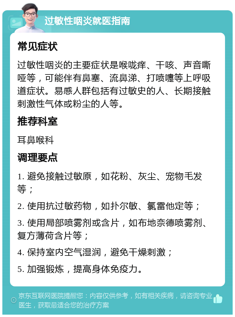 过敏性咽炎就医指南 常见症状 过敏性咽炎的主要症状是喉咙痒、干咳、声音嘶哑等，可能伴有鼻塞、流鼻涕、打喷嚏等上呼吸道症状。易感人群包括有过敏史的人、长期接触刺激性气体或粉尘的人等。 推荐科室 耳鼻喉科 调理要点 1. 避免接触过敏原，如花粉、灰尘、宠物毛发等； 2. 使用抗过敏药物，如扑尔敏、氯雷他定等； 3. 使用局部喷雾剂或含片，如布地奈德喷雾剂、复方薄荷含片等； 4. 保持室内空气湿润，避免干燥刺激； 5. 加强锻炼，提高身体免疫力。