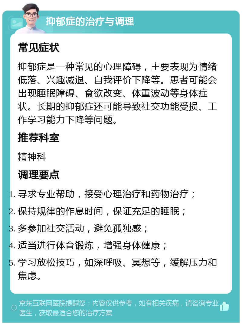 抑郁症的治疗与调理 常见症状 抑郁症是一种常见的心理障碍，主要表现为情绪低落、兴趣减退、自我评价下降等。患者可能会出现睡眠障碍、食欲改变、体重波动等身体症状。长期的抑郁症还可能导致社交功能受损、工作学习能力下降等问题。 推荐科室 精神科 调理要点 寻求专业帮助，接受心理治疗和药物治疗； 保持规律的作息时间，保证充足的睡眠； 多参加社交活动，避免孤独感； 适当进行体育锻炼，增强身体健康； 学习放松技巧，如深呼吸、冥想等，缓解压力和焦虑。