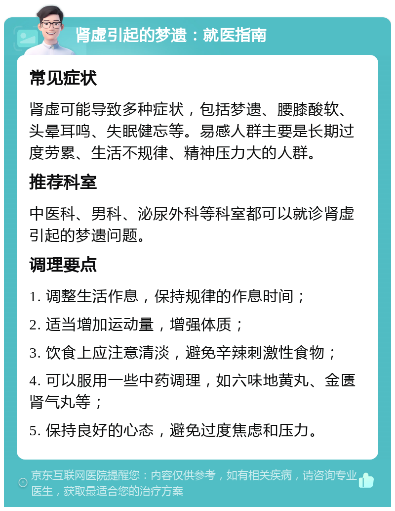 肾虚引起的梦遗：就医指南 常见症状 肾虚可能导致多种症状，包括梦遗、腰膝酸软、头晕耳鸣、失眠健忘等。易感人群主要是长期过度劳累、生活不规律、精神压力大的人群。 推荐科室 中医科、男科、泌尿外科等科室都可以就诊肾虚引起的梦遗问题。 调理要点 1. 调整生活作息，保持规律的作息时间； 2. 适当增加运动量，增强体质； 3. 饮食上应注意清淡，避免辛辣刺激性食物； 4. 可以服用一些中药调理，如六味地黄丸、金匮肾气丸等； 5. 保持良好的心态，避免过度焦虑和压力。