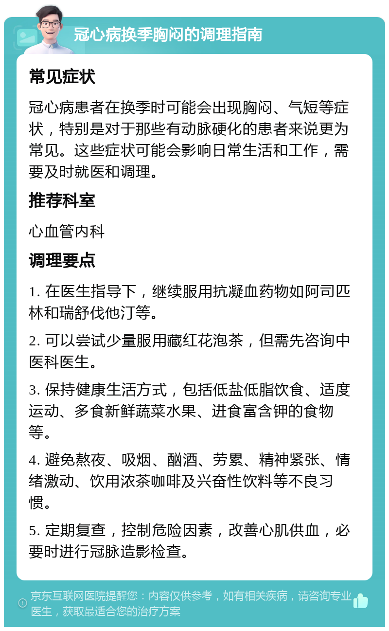 冠心病换季胸闷的调理指南 常见症状 冠心病患者在换季时可能会出现胸闷、气短等症状，特别是对于那些有动脉硬化的患者来说更为常见。这些症状可能会影响日常生活和工作，需要及时就医和调理。 推荐科室 心血管内科 调理要点 1. 在医生指导下，继续服用抗凝血药物如阿司匹林和瑞舒伐他汀等。 2. 可以尝试少量服用藏红花泡茶，但需先咨询中医科医生。 3. 保持健康生活方式，包括低盐低脂饮食、适度运动、多食新鲜蔬菜水果、进食富含钾的食物等。 4. 避免熬夜、吸烟、酗酒、劳累、精神紧张、情绪激动、饮用浓茶咖啡及兴奋性饮料等不良习惯。 5. 定期复查，控制危险因素，改善心肌供血，必要时进行冠脉造影检查。