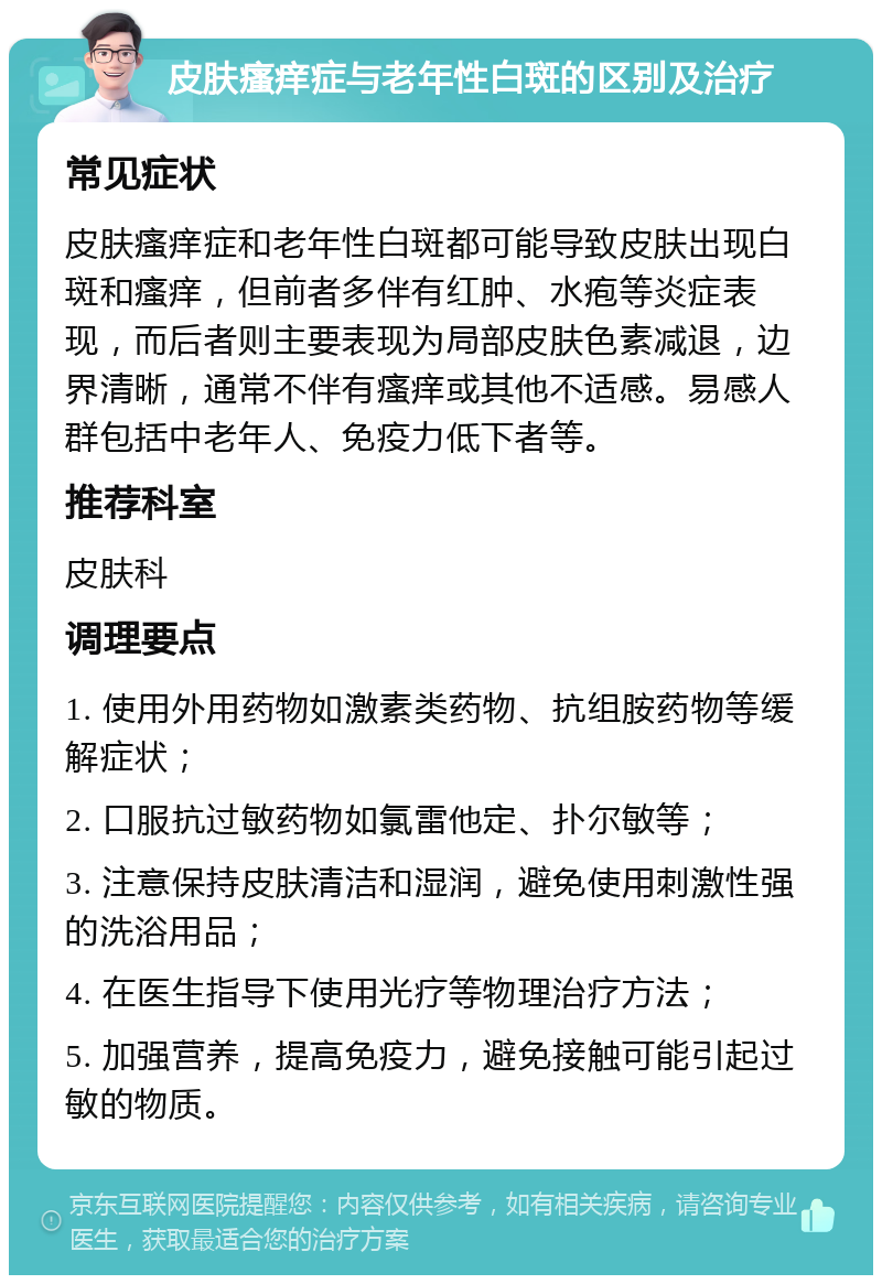 皮肤瘙痒症与老年性白斑的区别及治疗 常见症状 皮肤瘙痒症和老年性白斑都可能导致皮肤出现白斑和瘙痒，但前者多伴有红肿、水疱等炎症表现，而后者则主要表现为局部皮肤色素减退，边界清晰，通常不伴有瘙痒或其他不适感。易感人群包括中老年人、免疫力低下者等。 推荐科室 皮肤科 调理要点 1. 使用外用药物如激素类药物、抗组胺药物等缓解症状； 2. 口服抗过敏药物如氯雷他定、扑尔敏等； 3. 注意保持皮肤清洁和湿润，避免使用刺激性强的洗浴用品； 4. 在医生指导下使用光疗等物理治疗方法； 5. 加强营养，提高免疫力，避免接触可能引起过敏的物质。