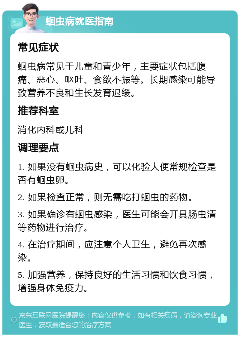 蛔虫病就医指南 常见症状 蛔虫病常见于儿童和青少年，主要症状包括腹痛、恶心、呕吐、食欲不振等。长期感染可能导致营养不良和生长发育迟缓。 推荐科室 消化内科或儿科 调理要点 1. 如果没有蛔虫病史，可以化验大便常规检查是否有蛔虫卵。 2. 如果检查正常，则无需吃打蛔虫的药物。 3. 如果确诊有蛔虫感染，医生可能会开具肠虫清等药物进行治疗。 4. 在治疗期间，应注意个人卫生，避免再次感染。 5. 加强营养，保持良好的生活习惯和饮食习惯，增强身体免疫力。