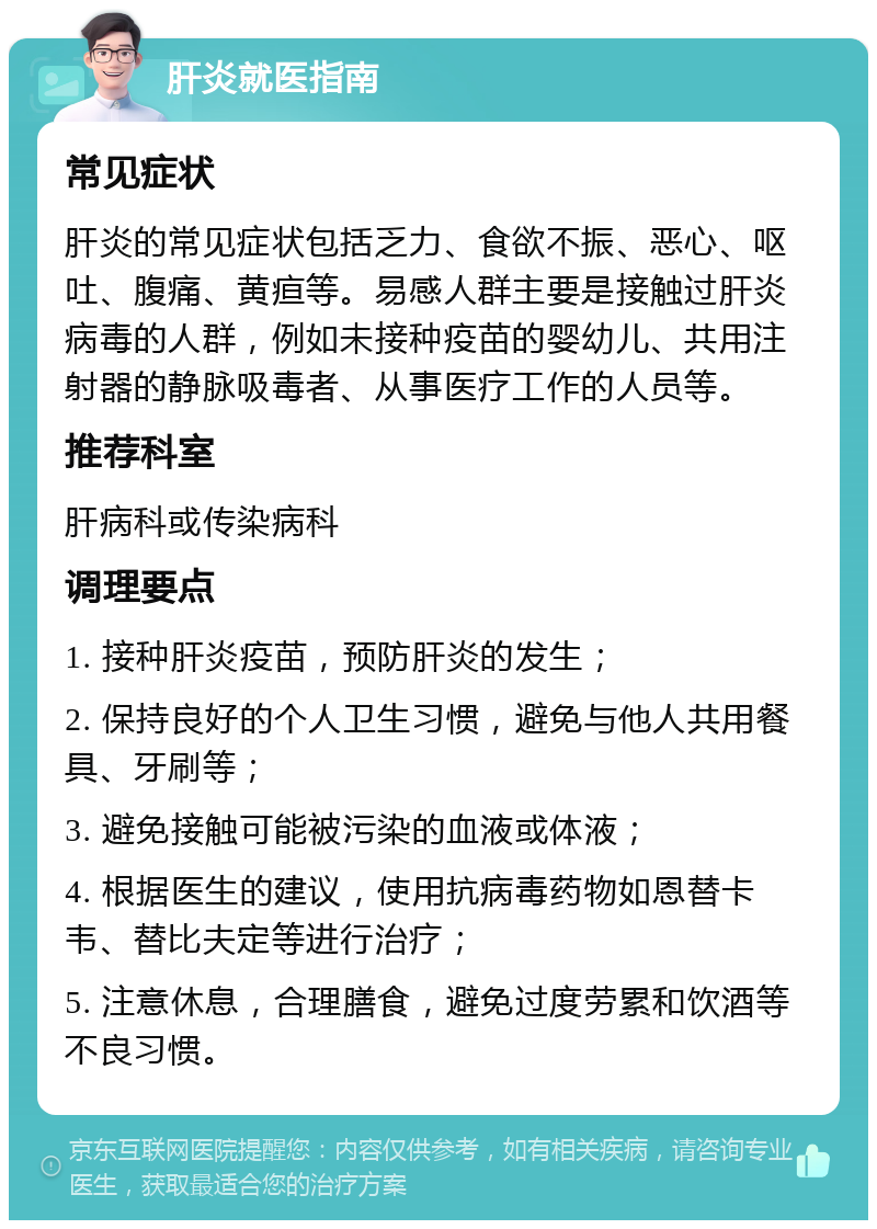 肝炎就医指南 常见症状 肝炎的常见症状包括乏力、食欲不振、恶心、呕吐、腹痛、黄疸等。易感人群主要是接触过肝炎病毒的人群，例如未接种疫苗的婴幼儿、共用注射器的静脉吸毒者、从事医疗工作的人员等。 推荐科室 肝病科或传染病科 调理要点 1. 接种肝炎疫苗，预防肝炎的发生； 2. 保持良好的个人卫生习惯，避免与他人共用餐具、牙刷等； 3. 避免接触可能被污染的血液或体液； 4. 根据医生的建议，使用抗病毒药物如恩替卡韦、替比夫定等进行治疗； 5. 注意休息，合理膳食，避免过度劳累和饮酒等不良习惯。