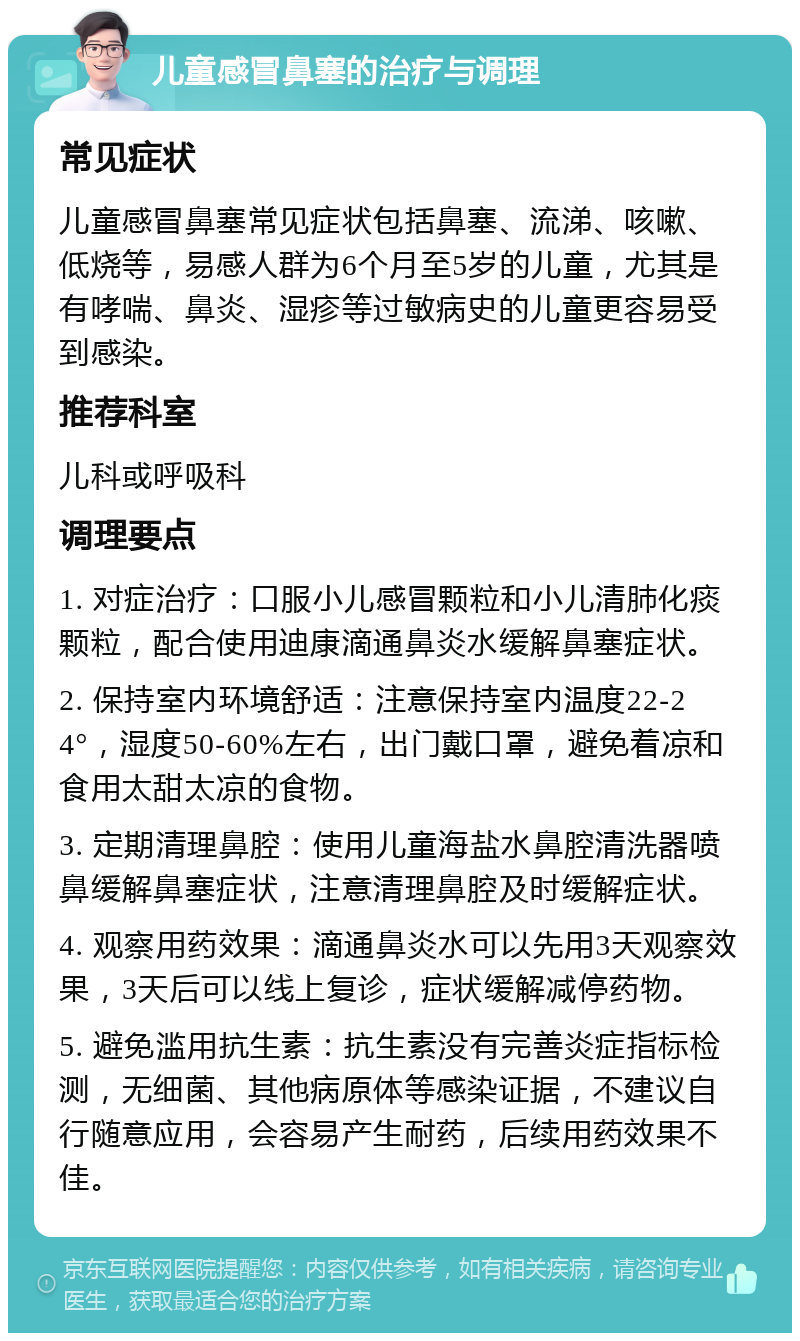 儿童感冒鼻塞的治疗与调理 常见症状 儿童感冒鼻塞常见症状包括鼻塞、流涕、咳嗽、低烧等，易感人群为6个月至5岁的儿童，尤其是有哮喘、鼻炎、湿疹等过敏病史的儿童更容易受到感染。 推荐科室 儿科或呼吸科 调理要点 1. 对症治疗：口服小儿感冒颗粒和小儿清肺化痰颗粒，配合使用迪康滴通鼻炎水缓解鼻塞症状。 2. 保持室内环境舒适：注意保持室内温度22-24°，湿度50-60%左右，出门戴口罩，避免着凉和食用太甜太凉的食物。 3. 定期清理鼻腔：使用儿童海盐水鼻腔清洗器喷鼻缓解鼻塞症状，注意清理鼻腔及时缓解症状。 4. 观察用药效果：滴通鼻炎水可以先用3天观察效果，3天后可以线上复诊，症状缓解减停药物。 5. 避免滥用抗生素：抗生素没有完善炎症指标检测，无细菌、其他病原体等感染证据，不建议自行随意应用，会容易产生耐药，后续用药效果不佳。