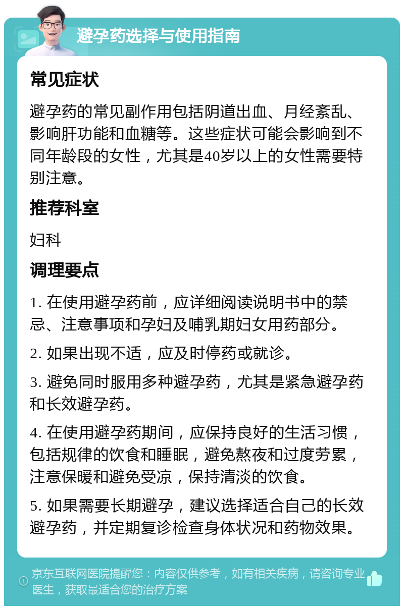 避孕药选择与使用指南 常见症状 避孕药的常见副作用包括阴道出血、月经紊乱、影响肝功能和血糖等。这些症状可能会影响到不同年龄段的女性，尤其是40岁以上的女性需要特别注意。 推荐科室 妇科 调理要点 1. 在使用避孕药前，应详细阅读说明书中的禁忌、注意事项和孕妇及哺乳期妇女用药部分。 2. 如果出现不适，应及时停药或就诊。 3. 避免同时服用多种避孕药，尤其是紧急避孕药和长效避孕药。 4. 在使用避孕药期间，应保持良好的生活习惯，包括规律的饮食和睡眠，避免熬夜和过度劳累，注意保暖和避免受凉，保持清淡的饮食。 5. 如果需要长期避孕，建议选择适合自己的长效避孕药，并定期复诊检查身体状况和药物效果。