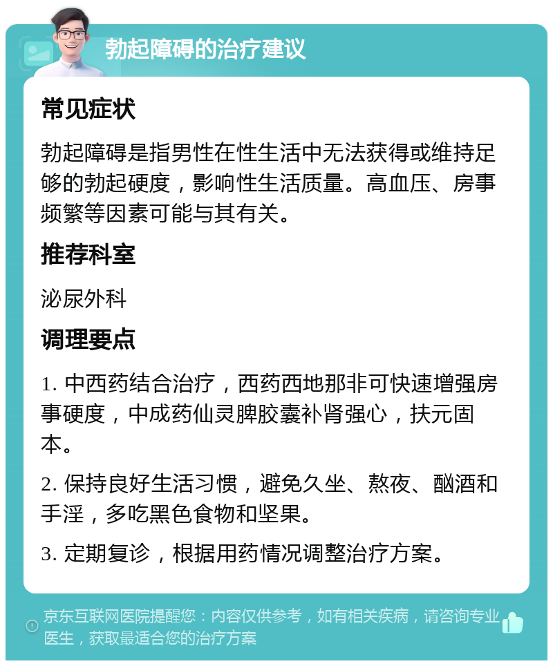 勃起障碍的治疗建议 常见症状 勃起障碍是指男性在性生活中无法获得或维持足够的勃起硬度，影响性生活质量。高血压、房事频繁等因素可能与其有关。 推荐科室 泌尿外科 调理要点 1. 中西药结合治疗，西药西地那非可快速增强房事硬度，中成药仙灵脾胶囊补肾强心，扶元固本。 2. 保持良好生活习惯，避免久坐、熬夜、酗酒和手淫，多吃黑色食物和坚果。 3. 定期复诊，根据用药情况调整治疗方案。