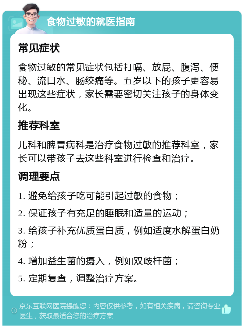 食物过敏的就医指南 常见症状 食物过敏的常见症状包括打嗝、放屁、腹泻、便秘、流口水、肠绞痛等。五岁以下的孩子更容易出现这些症状，家长需要密切关注孩子的身体变化。 推荐科室 儿科和脾胃病科是治疗食物过敏的推荐科室，家长可以带孩子去这些科室进行检查和治疗。 调理要点 1. 避免给孩子吃可能引起过敏的食物； 2. 保证孩子有充足的睡眠和适量的运动； 3. 给孩子补充优质蛋白质，例如适度水解蛋白奶粉； 4. 增加益生菌的摄入，例如双歧杆菌； 5. 定期复查，调整治疗方案。