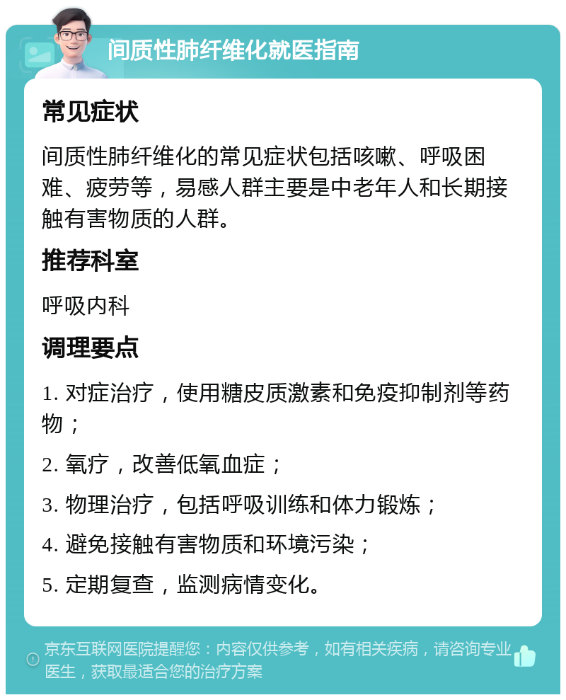 间质性肺纤维化就医指南 常见症状 间质性肺纤维化的常见症状包括咳嗽、呼吸困难、疲劳等，易感人群主要是中老年人和长期接触有害物质的人群。 推荐科室 呼吸内科 调理要点 1. 对症治疗，使用糖皮质激素和免疫抑制剂等药物； 2. 氧疗，改善低氧血症； 3. 物理治疗，包括呼吸训练和体力锻炼； 4. 避免接触有害物质和环境污染； 5. 定期复查，监测病情变化。