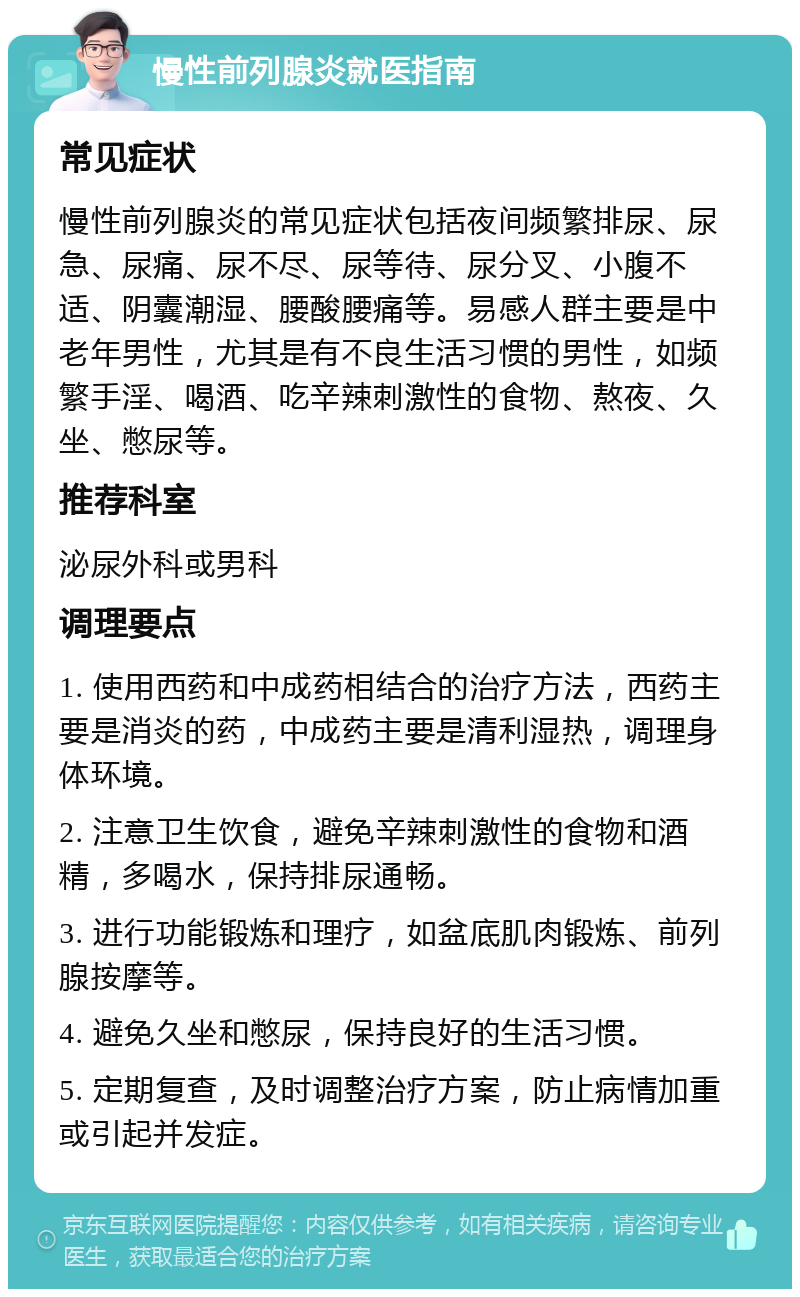 慢性前列腺炎就医指南 常见症状 慢性前列腺炎的常见症状包括夜间频繁排尿、尿急、尿痛、尿不尽、尿等待、尿分叉、小腹不适、阴囊潮湿、腰酸腰痛等。易感人群主要是中老年男性，尤其是有不良生活习惯的男性，如频繁手淫、喝酒、吃辛辣刺激性的食物、熬夜、久坐、憋尿等。 推荐科室 泌尿外科或男科 调理要点 1. 使用西药和中成药相结合的治疗方法，西药主要是消炎的药，中成药主要是清利湿热，调理身体环境。 2. 注意卫生饮食，避免辛辣刺激性的食物和酒精，多喝水，保持排尿通畅。 3. 进行功能锻炼和理疗，如盆底肌肉锻炼、前列腺按摩等。 4. 避免久坐和憋尿，保持良好的生活习惯。 5. 定期复查，及时调整治疗方案，防止病情加重或引起并发症。