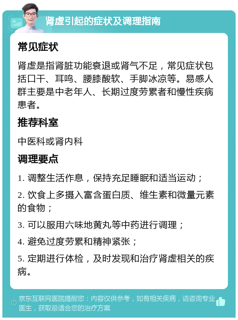 肾虚引起的症状及调理指南 常见症状 肾虚是指肾脏功能衰退或肾气不足，常见症状包括口干、耳鸣、腰膝酸软、手脚冰凉等。易感人群主要是中老年人、长期过度劳累者和慢性疾病患者。 推荐科室 中医科或肾内科 调理要点 1. 调整生活作息，保持充足睡眠和适当运动； 2. 饮食上多摄入富含蛋白质、维生素和微量元素的食物； 3. 可以服用六味地黄丸等中药进行调理； 4. 避免过度劳累和精神紧张； 5. 定期进行体检，及时发现和治疗肾虚相关的疾病。