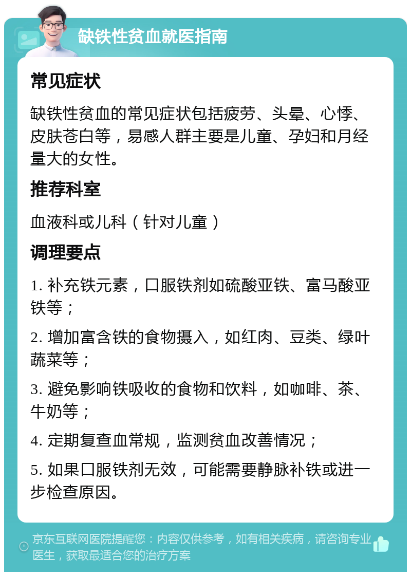 缺铁性贫血就医指南 常见症状 缺铁性贫血的常见症状包括疲劳、头晕、心悸、皮肤苍白等，易感人群主要是儿童、孕妇和月经量大的女性。 推荐科室 血液科或儿科（针对儿童） 调理要点 1. 补充铁元素，口服铁剂如硫酸亚铁、富马酸亚铁等； 2. 增加富含铁的食物摄入，如红肉、豆类、绿叶蔬菜等； 3. 避免影响铁吸收的食物和饮料，如咖啡、茶、牛奶等； 4. 定期复查血常规，监测贫血改善情况； 5. 如果口服铁剂无效，可能需要静脉补铁或进一步检查原因。