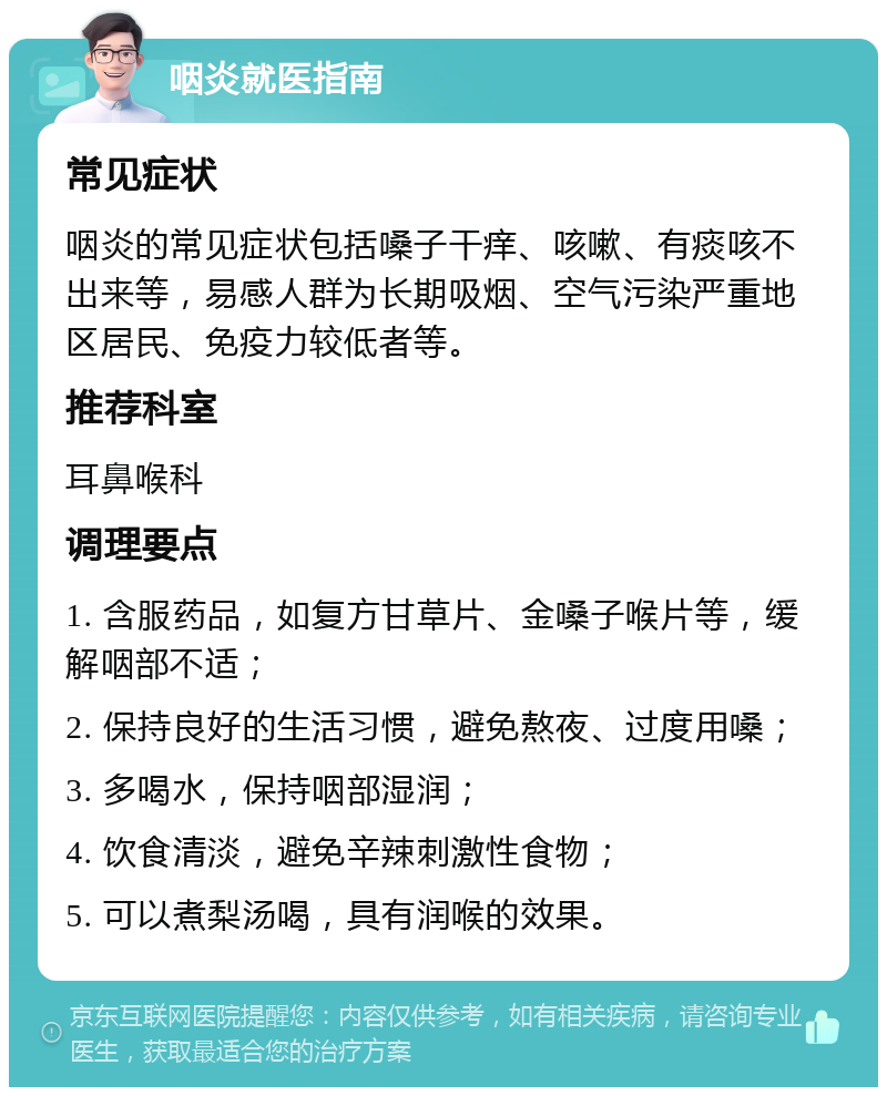 咽炎就医指南 常见症状 咽炎的常见症状包括嗓子干痒、咳嗽、有痰咳不出来等，易感人群为长期吸烟、空气污染严重地区居民、免疫力较低者等。 推荐科室 耳鼻喉科 调理要点 1. 含服药品，如复方甘草片、金嗓子喉片等，缓解咽部不适； 2. 保持良好的生活习惯，避免熬夜、过度用嗓； 3. 多喝水，保持咽部湿润； 4. 饮食清淡，避免辛辣刺激性食物； 5. 可以煮梨汤喝，具有润喉的效果。