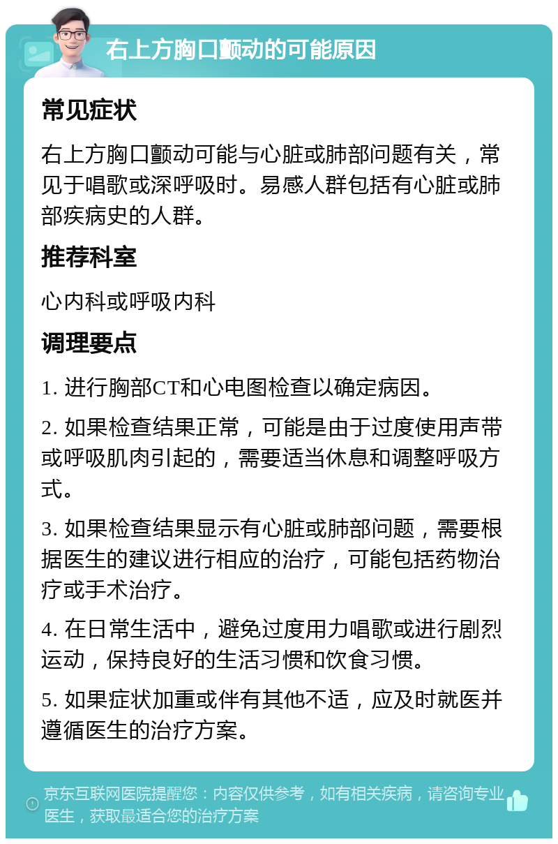 右上方胸口颤动的可能原因 常见症状 右上方胸口颤动可能与心脏或肺部问题有关，常见于唱歌或深呼吸时。易感人群包括有心脏或肺部疾病史的人群。 推荐科室 心内科或呼吸内科 调理要点 1. 进行胸部CT和心电图检查以确定病因。 2. 如果检查结果正常，可能是由于过度使用声带或呼吸肌肉引起的，需要适当休息和调整呼吸方式。 3. 如果检查结果显示有心脏或肺部问题，需要根据医生的建议进行相应的治疗，可能包括药物治疗或手术治疗。 4. 在日常生活中，避免过度用力唱歌或进行剧烈运动，保持良好的生活习惯和饮食习惯。 5. 如果症状加重或伴有其他不适，应及时就医并遵循医生的治疗方案。