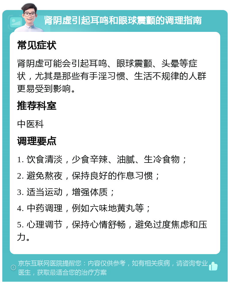 肾阴虚引起耳鸣和眼球震颤的调理指南 常见症状 肾阴虚可能会引起耳鸣、眼球震颤、头晕等症状，尤其是那些有手淫习惯、生活不规律的人群更易受到影响。 推荐科室 中医科 调理要点 1. 饮食清淡，少食辛辣、油腻、生冷食物； 2. 避免熬夜，保持良好的作息习惯； 3. 适当运动，增强体质； 4. 中药调理，例如六味地黄丸等； 5. 心理调节，保持心情舒畅，避免过度焦虑和压力。