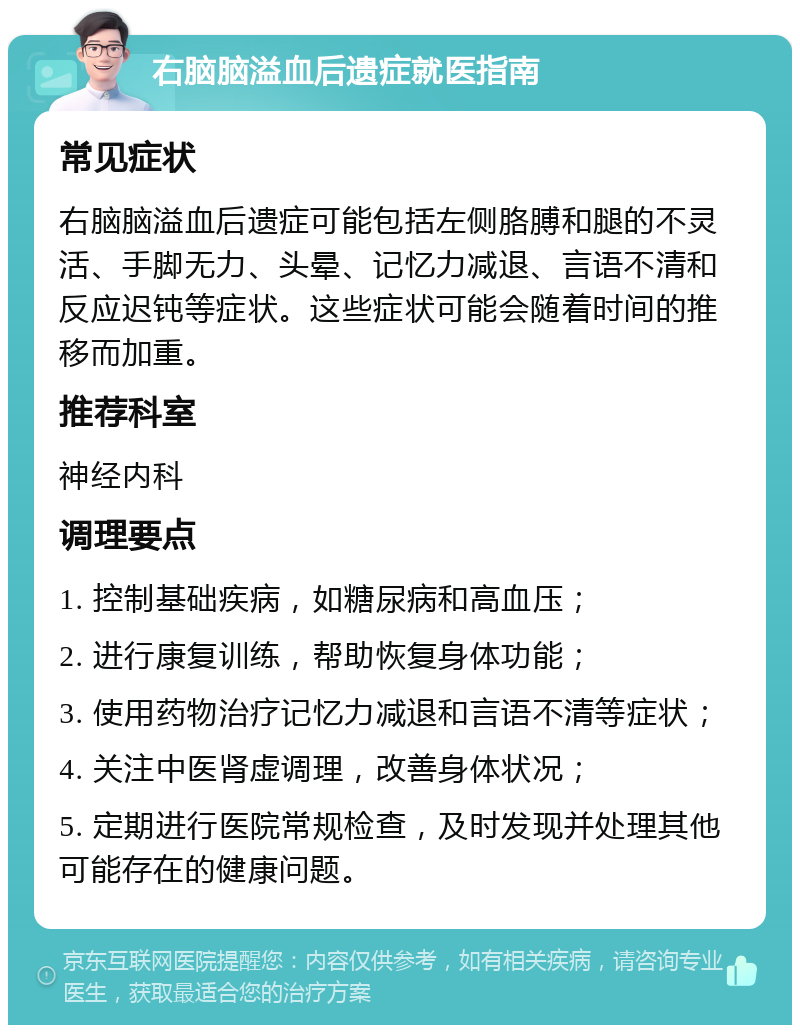 右脑脑溢血后遗症就医指南 常见症状 右脑脑溢血后遗症可能包括左侧胳膊和腿的不灵活、手脚无力、头晕、记忆力减退、言语不清和反应迟钝等症状。这些症状可能会随着时间的推移而加重。 推荐科室 神经内科 调理要点 1. 控制基础疾病，如糖尿病和高血压； 2. 进行康复训练，帮助恢复身体功能； 3. 使用药物治疗记忆力减退和言语不清等症状； 4. 关注中医肾虚调理，改善身体状况； 5. 定期进行医院常规检查，及时发现并处理其他可能存在的健康问题。