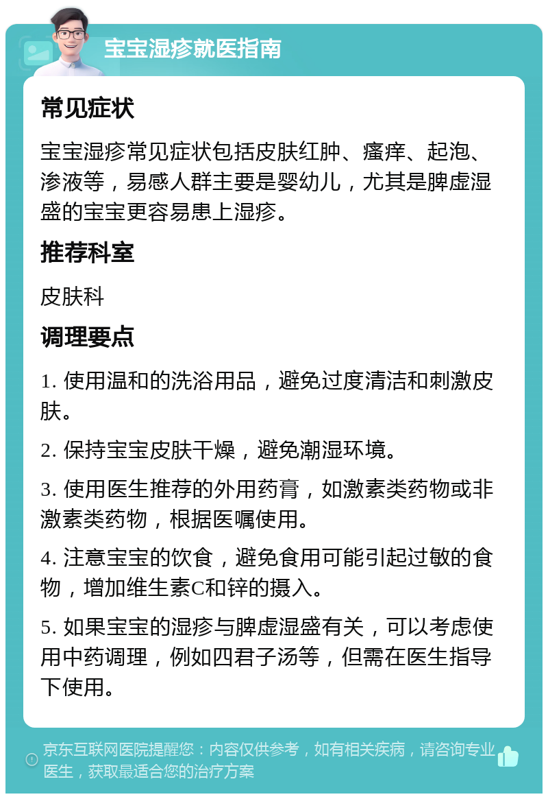 宝宝湿疹就医指南 常见症状 宝宝湿疹常见症状包括皮肤红肿、瘙痒、起泡、渗液等，易感人群主要是婴幼儿，尤其是脾虚湿盛的宝宝更容易患上湿疹。 推荐科室 皮肤科 调理要点 1. 使用温和的洗浴用品，避免过度清洁和刺激皮肤。 2. 保持宝宝皮肤干燥，避免潮湿环境。 3. 使用医生推荐的外用药膏，如激素类药物或非激素类药物，根据医嘱使用。 4. 注意宝宝的饮食，避免食用可能引起过敏的食物，增加维生素C和锌的摄入。 5. 如果宝宝的湿疹与脾虚湿盛有关，可以考虑使用中药调理，例如四君子汤等，但需在医生指导下使用。