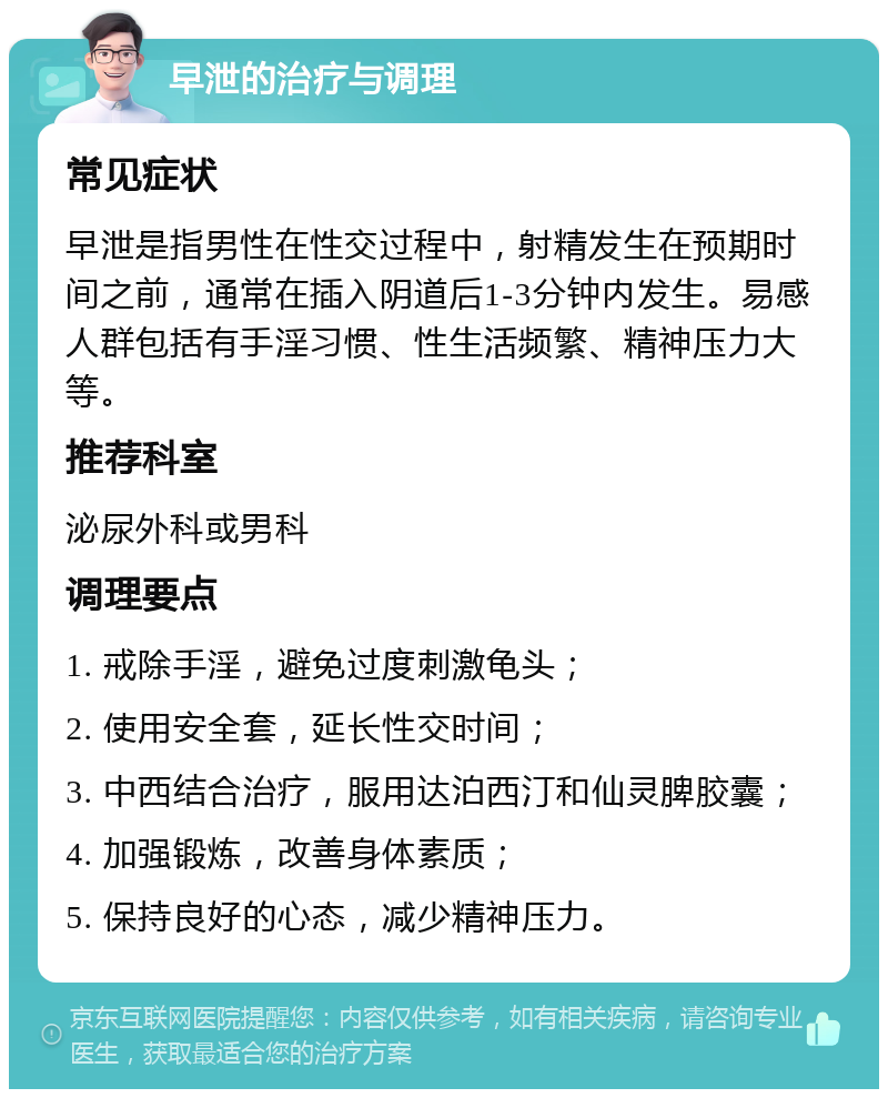 早泄的治疗与调理 常见症状 早泄是指男性在性交过程中，射精发生在预期时间之前，通常在插入阴道后1-3分钟内发生。易感人群包括有手淫习惯、性生活频繁、精神压力大等。 推荐科室 泌尿外科或男科 调理要点 1. 戒除手淫，避免过度刺激龟头； 2. 使用安全套，延长性交时间； 3. 中西结合治疗，服用达泊西汀和仙灵脾胶囊； 4. 加强锻炼，改善身体素质； 5. 保持良好的心态，减少精神压力。