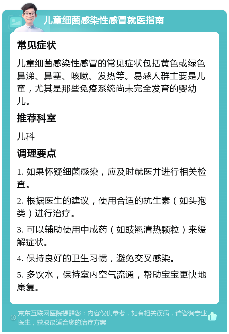 儿童细菌感染性感冒就医指南 常见症状 儿童细菌感染性感冒的常见症状包括黄色或绿色鼻涕、鼻塞、咳嗽、发热等。易感人群主要是儿童，尤其是那些免疫系统尚未完全发育的婴幼儿。 推荐科室 儿科 调理要点 1. 如果怀疑细菌感染，应及时就医并进行相关检查。 2. 根据医生的建议，使用合适的抗生素（如头孢类）进行治疗。 3. 可以辅助使用中成药（如豉翘清热颗粒）来缓解症状。 4. 保持良好的卫生习惯，避免交叉感染。 5. 多饮水，保持室内空气流通，帮助宝宝更快地康复。