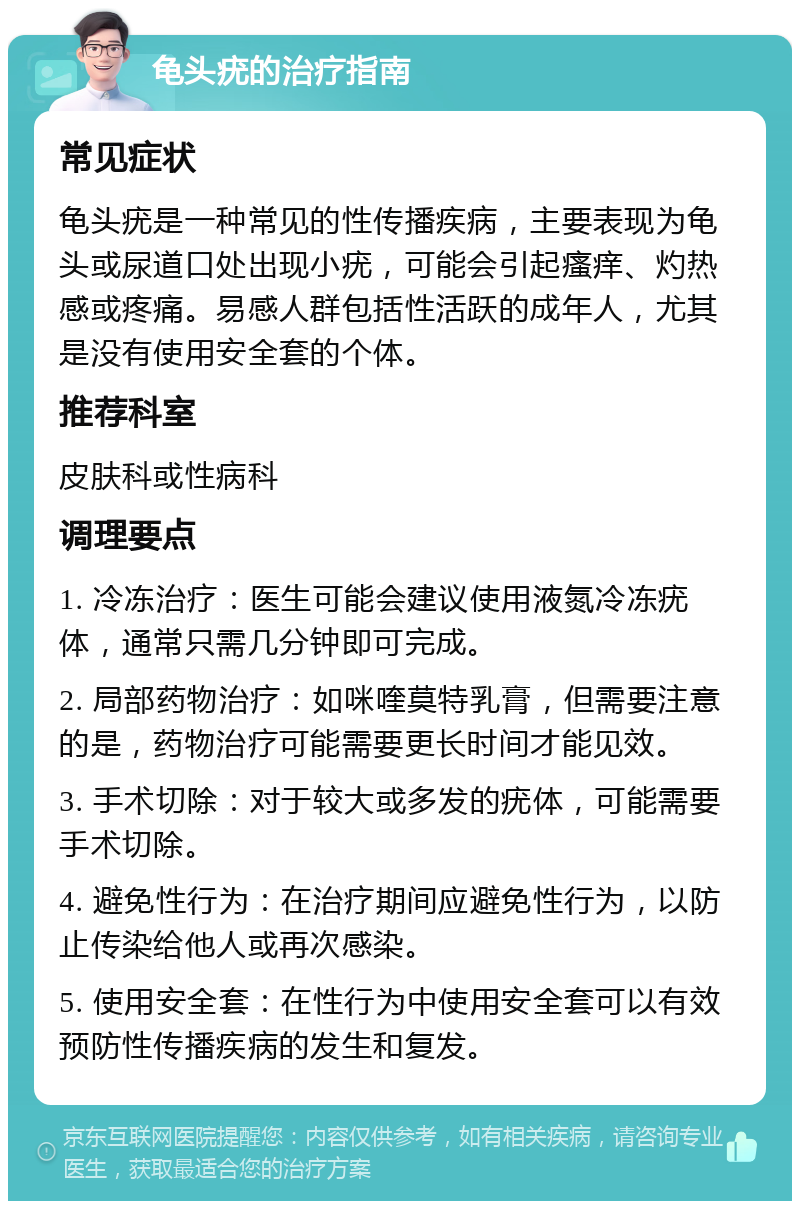 龟头疣的治疗指南 常见症状 龟头疣是一种常见的性传播疾病，主要表现为龟头或尿道口处出现小疣，可能会引起瘙痒、灼热感或疼痛。易感人群包括性活跃的成年人，尤其是没有使用安全套的个体。 推荐科室 皮肤科或性病科 调理要点 1. 冷冻治疗：医生可能会建议使用液氮冷冻疣体，通常只需几分钟即可完成。 2. 局部药物治疗：如咪喹莫特乳膏，但需要注意的是，药物治疗可能需要更长时间才能见效。 3. 手术切除：对于较大或多发的疣体，可能需要手术切除。 4. 避免性行为：在治疗期间应避免性行为，以防止传染给他人或再次感染。 5. 使用安全套：在性行为中使用安全套可以有效预防性传播疾病的发生和复发。