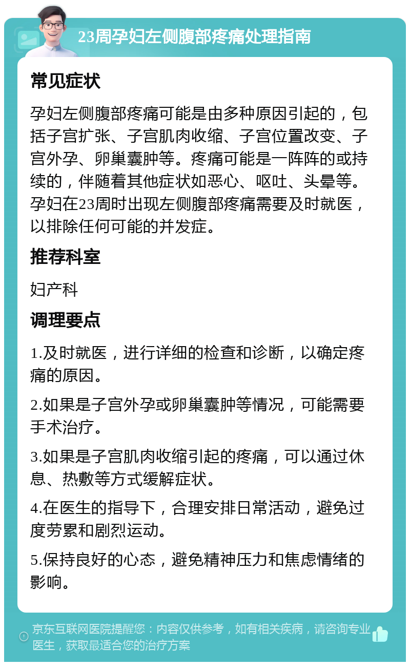 23周孕妇左侧腹部疼痛处理指南 常见症状 孕妇左侧腹部疼痛可能是由多种原因引起的，包括子宫扩张、子宫肌肉收缩、子宫位置改变、子宫外孕、卵巢囊肿等。疼痛可能是一阵阵的或持续的，伴随着其他症状如恶心、呕吐、头晕等。孕妇在23周时出现左侧腹部疼痛需要及时就医，以排除任何可能的并发症。 推荐科室 妇产科 调理要点 1.及时就医，进行详细的检查和诊断，以确定疼痛的原因。 2.如果是子宫外孕或卵巢囊肿等情况，可能需要手术治疗。 3.如果是子宫肌肉收缩引起的疼痛，可以通过休息、热敷等方式缓解症状。 4.在医生的指导下，合理安排日常活动，避免过度劳累和剧烈运动。 5.保持良好的心态，避免精神压力和焦虑情绪的影响。