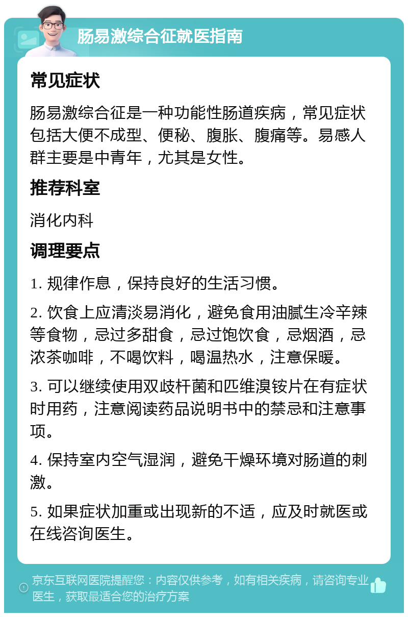 肠易激综合征就医指南 常见症状 肠易激综合征是一种功能性肠道疾病，常见症状包括大便不成型、便秘、腹胀、腹痛等。易感人群主要是中青年，尤其是女性。 推荐科室 消化内科 调理要点 1. 规律作息，保持良好的生活习惯。 2. 饮食上应清淡易消化，避免食用油腻生冷辛辣等食物，忌过多甜食，忌过饱饮食，忌烟酒，忌浓茶咖啡，不喝饮料，喝温热水，注意保暖。 3. 可以继续使用双歧杆菌和匹维溴铵片在有症状时用药，注意阅读药品说明书中的禁忌和注意事项。 4. 保持室内空气湿润，避免干燥环境对肠道的刺激。 5. 如果症状加重或出现新的不适，应及时就医或在线咨询医生。