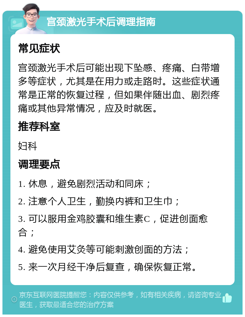 宫颈激光手术后调理指南 常见症状 宫颈激光手术后可能出现下坠感、疼痛、白带增多等症状，尤其是在用力或走路时。这些症状通常是正常的恢复过程，但如果伴随出血、剧烈疼痛或其他异常情况，应及时就医。 推荐科室 妇科 调理要点 1. 休息，避免剧烈活动和同床； 2. 注意个人卫生，勤换内裤和卫生巾； 3. 可以服用金鸡胶囊和维生素C，促进创面愈合； 4. 避免使用艾灸等可能刺激创面的方法； 5. 来一次月经干净后复查，确保恢复正常。