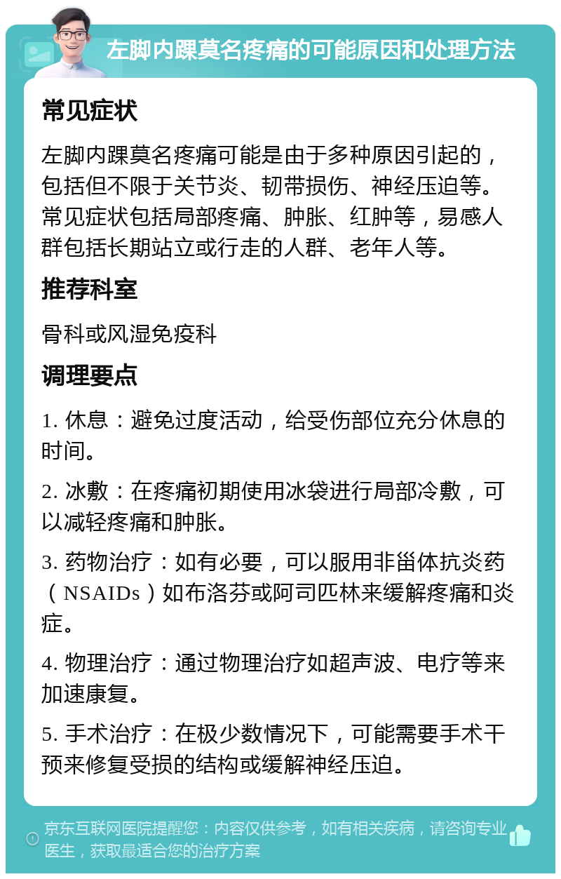 左脚内踝莫名疼痛的可能原因和处理方法 常见症状 左脚内踝莫名疼痛可能是由于多种原因引起的，包括但不限于关节炎、韧带损伤、神经压迫等。常见症状包括局部疼痛、肿胀、红肿等，易感人群包括长期站立或行走的人群、老年人等。 推荐科室 骨科或风湿免疫科 调理要点 1. 休息：避免过度活动，给受伤部位充分休息的时间。 2. 冰敷：在疼痛初期使用冰袋进行局部冷敷，可以减轻疼痛和肿胀。 3. 药物治疗：如有必要，可以服用非甾体抗炎药（NSAIDs）如布洛芬或阿司匹林来缓解疼痛和炎症。 4. 物理治疗：通过物理治疗如超声波、电疗等来加速康复。 5. 手术治疗：在极少数情况下，可能需要手术干预来修复受损的结构或缓解神经压迫。