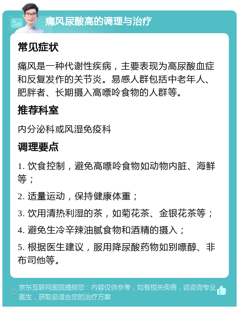 痛风尿酸高的调理与治疗 常见症状 痛风是一种代谢性疾病，主要表现为高尿酸血症和反复发作的关节炎。易感人群包括中老年人、肥胖者、长期摄入高嘌呤食物的人群等。 推荐科室 内分泌科或风湿免疫科 调理要点 1. 饮食控制，避免高嘌呤食物如动物内脏、海鲜等； 2. 适量运动，保持健康体重； 3. 饮用清热利湿的茶，如菊花茶、金银花茶等； 4. 避免生冷辛辣油腻食物和酒精的摄入； 5. 根据医生建议，服用降尿酸药物如别嘌醇、非布司他等。