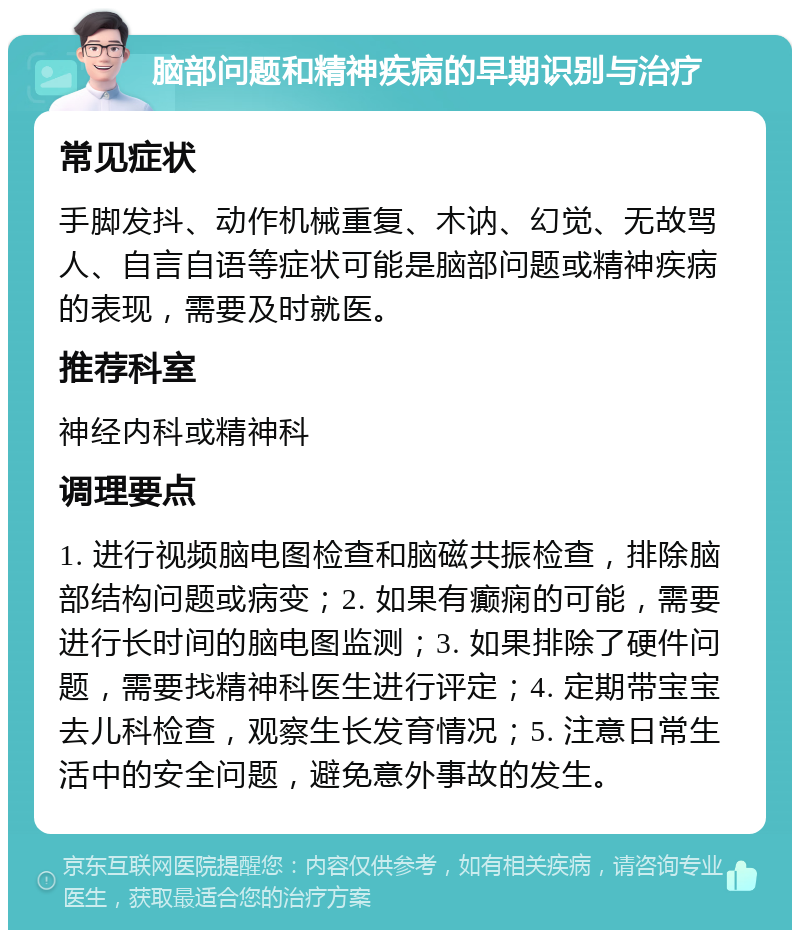 脑部问题和精神疾病的早期识别与治疗 常见症状 手脚发抖、动作机械重复、木讷、幻觉、无故骂人、自言自语等症状可能是脑部问题或精神疾病的表现，需要及时就医。 推荐科室 神经内科或精神科 调理要点 1. 进行视频脑电图检查和脑磁共振检查，排除脑部结构问题或病变；2. 如果有癫痫的可能，需要进行长时间的脑电图监测；3. 如果排除了硬件问题，需要找精神科医生进行评定；4. 定期带宝宝去儿科检查，观察生长发育情况；5. 注意日常生活中的安全问题，避免意外事故的发生。