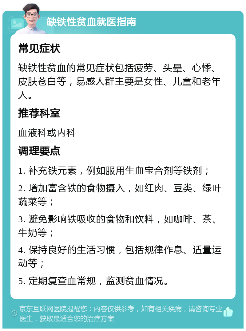 缺铁性贫血就医指南 常见症状 缺铁性贫血的常见症状包括疲劳、头晕、心悸、皮肤苍白等，易感人群主要是女性、儿童和老年人。 推荐科室 血液科或内科 调理要点 1. 补充铁元素，例如服用生血宝合剂等铁剂； 2. 增加富含铁的食物摄入，如红肉、豆类、绿叶蔬菜等； 3. 避免影响铁吸收的食物和饮料，如咖啡、茶、牛奶等； 4. 保持良好的生活习惯，包括规律作息、适量运动等； 5. 定期复查血常规，监测贫血情况。