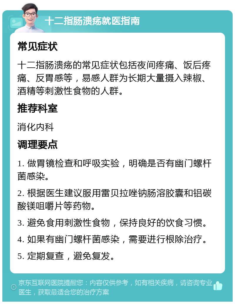 十二指肠溃疡就医指南 常见症状 十二指肠溃疡的常见症状包括夜间疼痛、饭后疼痛、反胃感等，易感人群为长期大量摄入辣椒、酒精等刺激性食物的人群。 推荐科室 消化内科 调理要点 1. 做胃镜检查和呼吸实验，明确是否有幽门螺杆菌感染。 2. 根据医生建议服用雷贝拉唑钠肠溶胶囊和铝碳酸镁咀嚼片等药物。 3. 避免食用刺激性食物，保持良好的饮食习惯。 4. 如果有幽门螺杆菌感染，需要进行根除治疗。 5. 定期复查，避免复发。