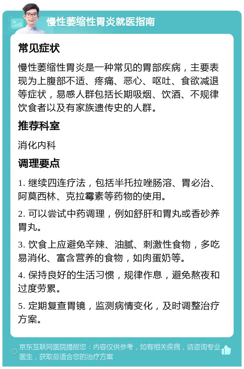 慢性萎缩性胃炎就医指南 常见症状 慢性萎缩性胃炎是一种常见的胃部疾病，主要表现为上腹部不适、疼痛、恶心、呕吐、食欲减退等症状，易感人群包括长期吸烟、饮酒、不规律饮食者以及有家族遗传史的人群。 推荐科室 消化内科 调理要点 1. 继续四连疗法，包括半托拉唑肠溶、胃必治、阿莫西林、克拉霉素等药物的使用。 2. 可以尝试中药调理，例如舒肝和胃丸或香砂养胃丸。 3. 饮食上应避免辛辣、油腻、刺激性食物，多吃易消化、富含营养的食物，如肉蛋奶等。 4. 保持良好的生活习惯，规律作息，避免熬夜和过度劳累。 5. 定期复查胃镜，监测病情变化，及时调整治疗方案。